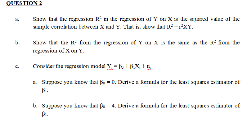 QUESTION 2
a.
b.
C.
Show that the regression R2 in the regression of Y on X is the squared value of the
sample correlation between X and Y. That is, show that R² = r²XY.
Show that the R² from the regression of Y on X is the same as the R² from the
regression of X on Y.
Consider the regression model Y₁ = Bo + B₁X₁ + U₁
a. Suppose you know that Bo
=
0. Derive a formula for the least squares estimator of
B₁.
b. Suppose you know that Bo = 4. Derive a formula for the least squares estimator of
B₁.