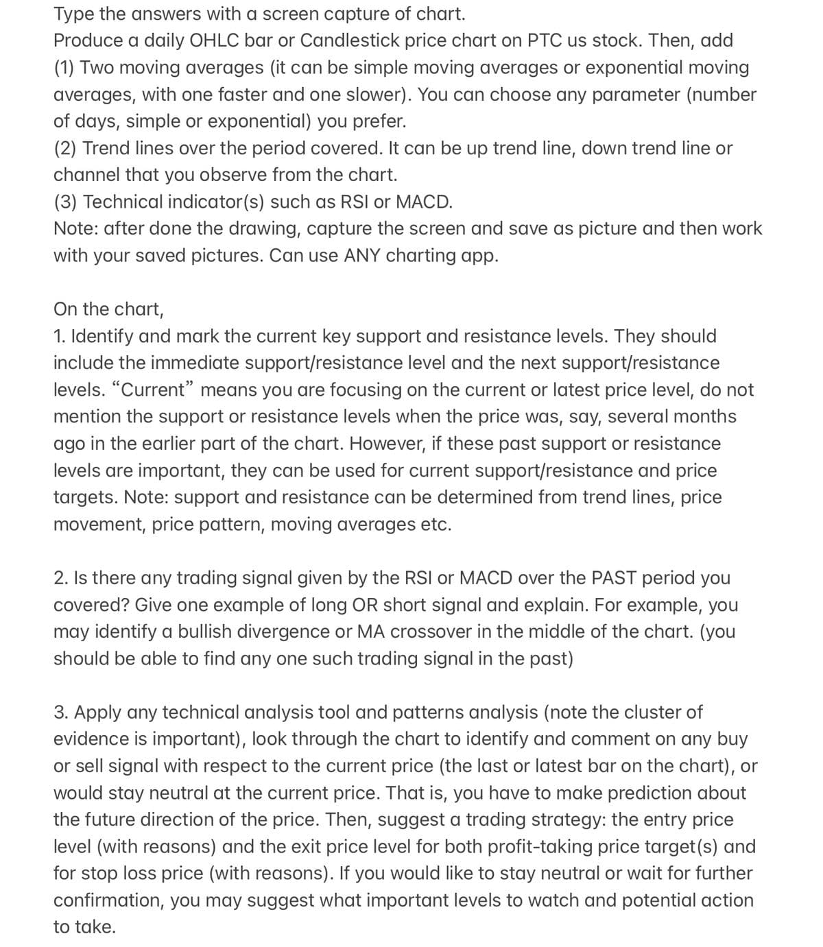 Type the answers with a screen capture of chart.
Produce a daily OHLC bar or Candlestick price chart on PTC us stock. Then, add
(1) Two moving averages (it can be simple moving averages or exponential moving
averages, with one faster and one slower). You can choose any parameter (number
of days, simple or exponential) you prefer.
(2) Trend lines over the period covered. It can be up trend line, down trend line or
channel that you observe from the chart.
(3) Technical indicator(s) such as RSI or MACD.
Note: after done the drawing, capture the screen and save as picture and then work
with your saved pictures. Can use ANY charting app.
On the chart,
1. Identify and mark the current key support and resistance levels. They should
include the immediate support/resistance level and the next support/resistance
levels. "Current" means you are focusing on the current or latest price level, do not
mention the support or resistance levels when the price was, say, several months
ago in the earlier part of the chart. However, if these past support or resistance
levels are important, they can be used for current support/resistance and price
targets. Note: support and resistance can be determined from trend lines, price
movement, price pattern, moving averages etc.
2. Is there any trading signal given by the RSI or MACD over the PAST period you
covered? Give one example of long OR short signal and explain. For example, you
may identify a bullish divergence or MA crossover in the middle of the chart. (you
should be able to find any one such trading signal in the past)
3. Apply any technical analysis tool and patterns analysis (note the cluster of
evidence is important), look through the chart to identify and comment on any buy
or sell signal with respect to the current price (the last or latest bar on the chart), or
would stay neutral at the current price. That is, you have to make prediction about
the future direction of the price. Then, suggest a trading strategy: the entry price
level (with reasons) and the exit price level for both profit-taking price target(s) and
for stop loss price (with reasons). If you would like to stay neutral or wait for further
confirmation, you may suggest what important levels to watch and potential action
to take.