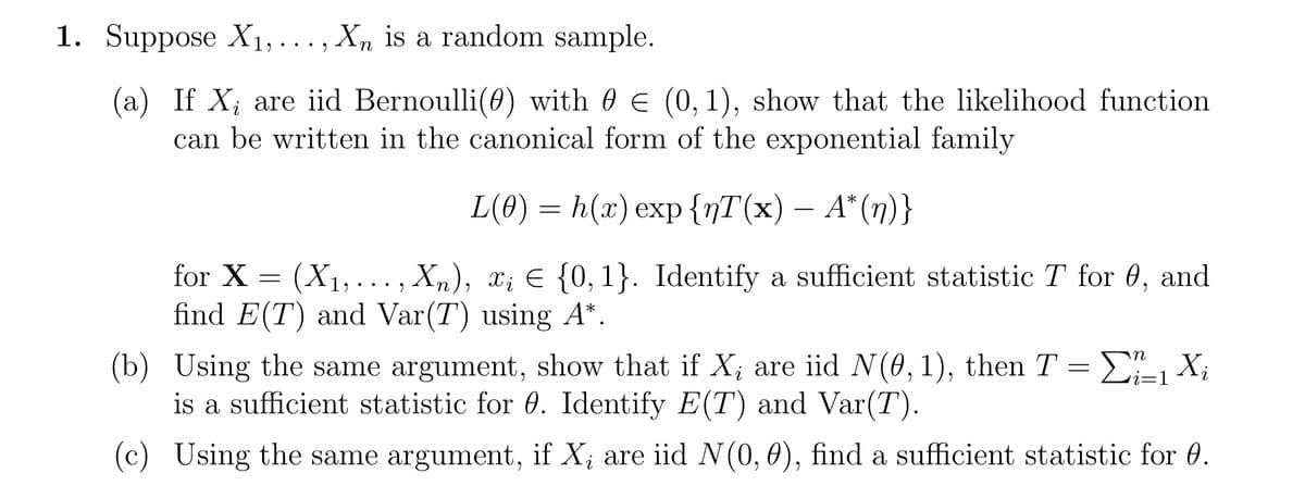 1. Suppose X₁,. Xn is a random sample.
9
(a) If X₁ are iid Bernoulli(0) with € (0,1), show that the likelihood function
can be written in the canonical form of the exponential family
L(0) = h(x) exp {nT(x) — A*(n)}
for X =
(X₁,..., Xn), X; = {0, 1}. Identify a sufficient statistic T for 0, and
find E(T) and Var(T) using A*.
(b)
i
Using the same argument, show that if X, are iid N(0, 1), then T = Σ1 X₁
is a sufficient statistic for 0. Identify E(T) and Var(T).
(c) Using the same argument, if X, are iid N(0, 0), find a sufficient statistic for 0.