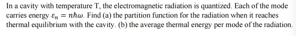 In a cavity with temperature T, the electromagnetic radiation is quantized. Each of the mode
carries energy En = nħw. Find (a) the partition function for the radiation when it reaches
thermal equilibrium with the cavity. (b) the average thermal energy per mode of the radiation.