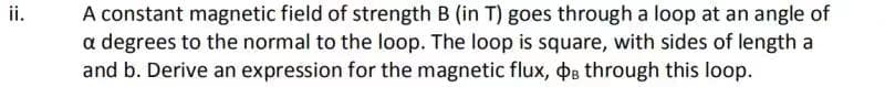 ii.
A constant magnetic field of strength B (in T) goes through a loop at an angle of
a degrees to the normal to the loop. The loop is square, with sides of length a
and b. Derive an expression for the magnetic flux, OB through this loop.