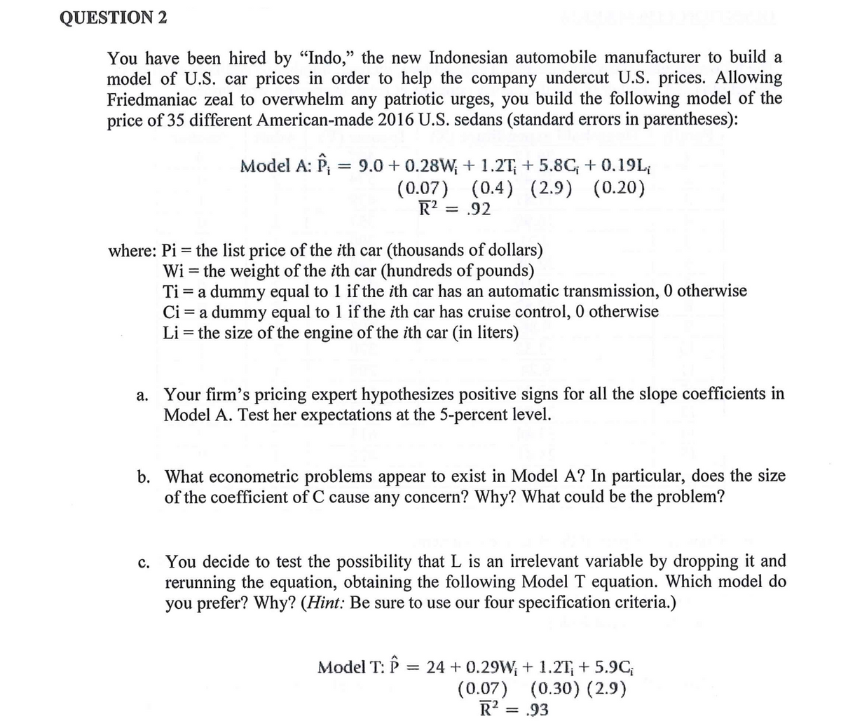 QUESTION 2
You have been hired by “Indo,” the new Indonesian automobile manufacturer to build a
model of U.S. car prices in order to help the company undercut U.S. prices. Allowing
Friedmaniac zeal to overwhelm any patriotic urges, you build the following model of the
price of 35 different American-made 2016 U.S. sedans (standard errors in parentheses):
Model A: P₁ = 9.0+ 0.28W; + 1.2T; + 5.8C, + 0.19L₁
(0.07) (0.4) (2.9) (0.20)
R² = .92
where: Pi = the list price of the ith car (thousands of dollars)
Wi= the weight of the ith car (hundreds of pounds)
Ti = a dummy equal to 1 if the ith car has an automatic transmission, 0 otherwise
Ci= a dummy equal to 1 if the ith car has cruise control, 0 otherwise
Li = the size of the engine of the ith car (in liters)
a. Your firm's pricing expert hypothesizes positive signs for all the slope coefficients in
Model A. Test her expectations at the 5-percent level.
b. What econometric problems appear to exist in Model A? In particular, does the size
of the coefficient of C cause any concern? Why? What could be the problem?
c. You decide to test the possibility that L is an irrelevant variable by dropping it and
rerunning the equation, obtaining the following Model T equation. Which model do
you prefer? Why? (Hint: Be sure to use our four specification criteria.)
Model T: Î
=
24 +0.29W₁ + 1.2T₁ + 5.9C;
(0.07) (0.30) (2.9)
R² = .93