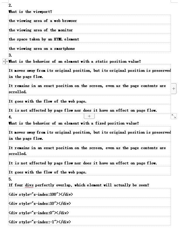 2.
That is the viewport?
the viewing area of a web browser
the viewing area of the monitor
the space taken by an HTIL element
the viewing area on a smartphone
3.
That is the behavior of an element with a static position value?
It moves away from its original position, but its original position is preserved
in the page flov.
It remains in an exact position on the screen, even as the page contents are
scrolled.
It goes with the flow of the web page.
It is not affected by page flow nor does it have an effect on page flow.
4.
+
That is the behavior of an element with a fixed position value?
It moves away from its original position, but its original position is preserved
in the page flow.
It remains in an exact position on the screen, even as the page contents are
scrolled.
It is not affected by page flow nor does it have an effect on page flow.
It goes with the flow of the web page.
5.
If four divs perfectly overlap, which element will actually be seen?
<div style="z-index: 100></div>
<div style="z-index:10"></div>
<div style="z-index:0*></div>
<div style="z-index:-1"></div>
+