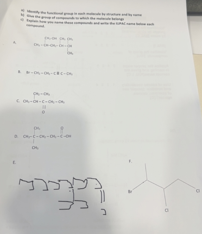 A
a) Identify the functional group in each molecule by structure and by name
b) Give the group of compounds to which the molecule belongs
c) Explain how you name these compounds and write the IUPAC name below each
compound.
E.
CH-OR CH CH
CH₂-CH-CH₂-CH-CH
B. Br -- CH: -- CH:- C = C - CH
CH₂ - CH3
C. CH3- CH - C - CH: - CH3
11
CH₁
D, CH3- C - CH - CH - C OH
CH₂
CH₂
S
F.
Br
Cl
CI