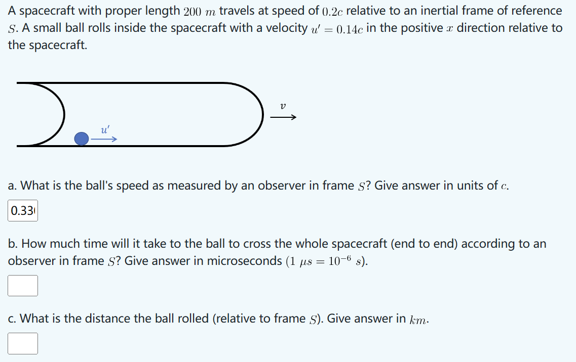 A spacecraft with proper length 200 m travels at speed of 0).2c relative to an inertial frame of reference
S. A small ball rolls inside the spacecraft with a velocity u' = 0.14c in the positive a direction relative to
the spacecraft.
u'
)
a. What is the ball's speed as measured by an observer in frame s? Give answer in units of c.
0.33
b. How much time will it take to the ball to cross the whole spacecraft (end to end) according to an
observer in frame S? Give answer in microseconds (1 μs = 10-6 s).
c. What is the distance the ball rolled (relative to frame S). Give answer in km.