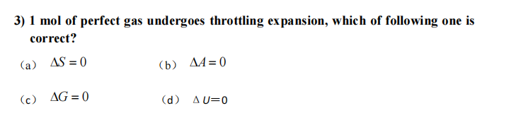 3) 1 mol of perfect gas undergoes throttling expansion, which of following one is
correct?
(a) AS = 0
(b) A4=0
(c) AG=0
(d) A U=0
