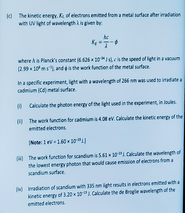 (c) The kinetic energy, K, of electrons emitted from a metal surface after irradiation
with UV light of wavelength is given by:
Kg =
hc
$
where h is Planck's constant (6.626 x 10-4 Js), c is the speed of light in a vacuum
(2.99 × 108 m s¹), and is the work function of the metal surface.
In a specific experiment, light with a wavelength of 266 nm was used to irradiate a
cadmium (Cd) metal surface.
(1)
Calculate the photon energy of the light used in the experiment, in Joules.
(II) The work function for cadmium is 4.08 eV. Calculate the kinetic energy of the
emitted electrons.
[Note: 1 eV = 1.60 × 10-19 J.)
(iii) The work function for scandium is 5.61 x 10-19 J. Calculate the wavelength of
the lowest energy photon that would cause emission of electrons from a
scandium surface.
(iv) Irradiation of scandium with 335 nm light results in electrons emitted with a
kinetic energy of 3.20 x 10-19 J. Calculate the de Broglie wavelength of the
emitted electrons.