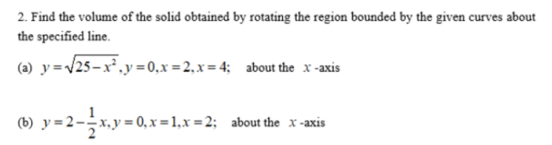 2. Find the volume of the solid obtained by rotating the region bounded by the given curves about
the specified line.
=√√25-x²₂y=0₁x=2₁x=4; about the x-axis
(b) y=2—-—_x,y=0,x=1₁x=2;_ about the x-axis