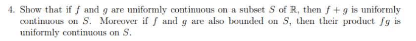 4. Show that if f and g are uniformly continuous on a subset S of R, then f + g is uniformly
continuous on S. Moreover if f and g are also bounded on S, then their product fg is
uniformly continuous on S.