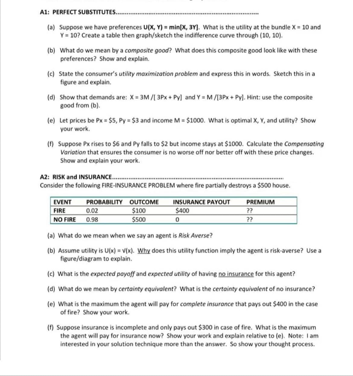 A1: PERFECT SUBSTITUTES..
(a) Suppose we have preferences U(X, Y) = min[X, 3Y]. What is the utility at the bundle X = 10 and
Y = 10? Create a table then graph/sketch the indifference curve through (10, 10).
(b) What do we mean by a composite good? What does this composite good look like with these
preferences? Show and explain.
(c) State the consumer's utility maximization problem and express this in words. Sketch this in a
figure and explain.
(d) Show that demands are: X = 3M/[3Px + Py] and Y = M/[3Px + Py]. Hint: use the composite
good from (b).
(e) Let prices be Px = $5, Py = $3 and income M = $1000. What is optimal X, Y, and utility? Show
your work.
(f) Suppose Px rises to $6 and Py falls to $2 but income stays at $1000. Calculate the Compensating
Variation that ensures the consumer is no worse off nor better off with these price changes.
Show and explain your work.
A2: RISK and INSURANCE...
Consider the following FIRE-INSURANCE PROBLEM where fire partially destroys a $500 house.
EVENT
FIRE
NO FIRE
PROBABILITY OUTCOME INSURANCE PAYOUT
$100
$500
0.02
0.98
$400
0
PREMIUM
??
??
(a) What do we mean when we say an agent is Risk Averse?
(b) Assume utility is U(x) = V(x). Why does this utility function imply the agent is risk-averse? Use a
figure/diagram to explain.
(c) What is the expected payoff and expected utility of having no insurance for this agent?
(d) What do we mean by certainty equivalent? What is the certainty equivalent of no insurance?
(e) What is the maximum the agent will pay for complete insurance that pays out $400 in the case
of fire? Show your work.
(f) Suppose insurance is incomplete and only pays out $300 in case of fire. What is the maximum
the agent will pay for insurance now? Show your work and explain relative to (e). Note: I am
interested in your solution technique more than the answer. So show your thought process.