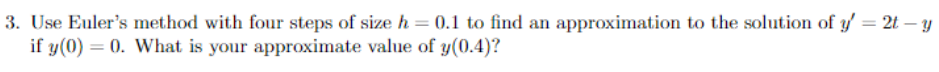 3. Use Euler's method with four steps of size h = 0.1 to find an approximation to the solution of y'= 2t-y
if y(0) = 0. What is your approximate value of y(0.4)?