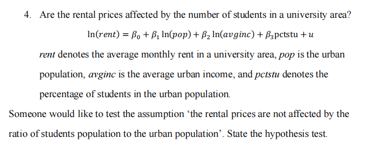 4. Are the rental prices affected by the number of students in a university area?
In(rent) = Bo + B₁ ln(pop) + B₂ ln(avginc) + B3pctstu + u
rent denotes the average monthly rent in a university area, pop is the urban
population, avginc is the average urban income, and pctstu denotes the
percentage of students in the urban population.
Someone would like to test the assumption 'the rental prices are not affected by the
ratio of students population to the urban population'. State the hypothesis test.