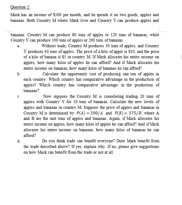 Question 2
Mark has an income of $500 per month, and he spends it on two goods, apples and
bananas. Both Country M where Mark lives and Country Y can produce apples and
bananas. Country M can produce 80 tons of apples or 120 tons of bananas, while
Country Y can produce 100 tons of apples or 200 tons of bananas.
a.
Without trade, Country M produces 30 tons of apples, and Country
Y produces 40 tons of apples. The price of a kilo of apple is $10, and the price
of a kilo of banana is $5 in country M. If Mark allocates his entire income on
apples, how many kilos of apples he can afford? And if Mark allocates his
entire income on bananas, how many kilos of bananas he can afford?
Calculate the opportunity cost of producing one ton of apples in
each country. Which country has comparative advantage in the production of
apples? Which country has comparative advantage in the production of
bananas?
b.
C.
Now suppose the Country M is considering trading 20 tons of
apples with Country Y for 10 tons of bananas. Calculate the new levels of
apples and bananas in country M. Suppose the price of apples and bananas in
Country M is determined by P(A) = 300/A and P(B) = 375/B, where A
and B are the unit tons of apples and bananas. Again, if Mark allocates his
entire income on apples, how many kilos of apples he can afford? And if Mark
allocates his entire income on bananas, how many kilos of bananas he can
afford?
d.
Do you think trade can benefit everyone? Does Mark benefit from
the trade described above? If yes, explain why. If no, please give suggestions
on how Mark can benefit from the trade or not at all.