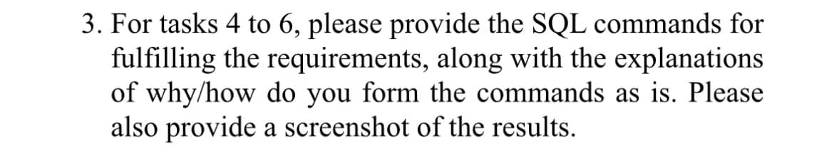 3. For tasks 4 to 6, please provide the SQL commands for
fulfilling the requirements, along with the explanations
of why/how do you form the commands as is. Please
also provide a screenshot of the results.