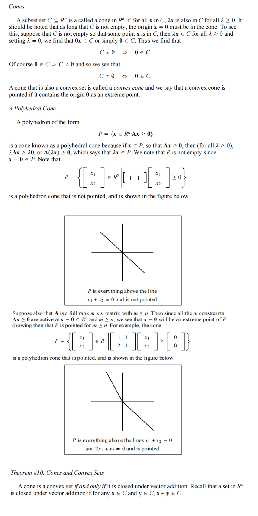 Cones
A subset set C≤R" is a called a cone in R" if, for all x in C, 2x is also in C for all λ > 0. It
should be noted that as long that C is not empty, the origin x = 0 must be in the cone. To see
this, suppose that C is not empty so that some point x is in C, then 2x = C for all > > 0 and
setting λ = 0, we find that Ox C or simply 0 C. Thus we find that
C + Ø
0 € C.
Of course 0 € C ⇒ C + Ø and so we see that
C + Ø
0 € C.
A cone that is also a convex set is called a convex cone and we say that a convex cone is
pointed if it contains the origin 0 as an extreme point.
A Polyhedral Cone
A polyhedron of the form
P = {x € R" | Ax ≥ 0}
is a cone known as a polyhedral cone because if x = P, so that Ax ≥ 0, then (for all λ ≥ 0),
2Ax ≥ 20, or A(2x) ≥ 0, which says that λx € P. We note that P is not empty since
x = 0 € P. Note that
X1
X1
P =
- {*]*[
[ * ] }
X2
X2
is a polyhedron cone that is not pointed, and is shown in the figure below.
ER² 1 1
P =
P is everything above the line
x₁ + x₂ = 0 and is not pointed
Suppose also that A is a full rank m x n matrix with m≥n. Then since all the m constraints
Ax ≥ 0 are active at x = 0 € R" and m≥n, we see that x = 0 will be an extreme point of P
showing then that P is pointed for m≥n. For example, the cone
1
-{][I][:]
{*
R²
X2
21
is a polyhedron cone that is pointed, and is shown in the figure below.
XI
X2
P is everything above the lines x₁ + x₂ = 0
and 2x1 + x₂ = 0 and is pointed
0
0
Theorem #10: Cones and Convex Sets
A cone is a convex set if and only if it is closed under vector addition. Recall that a set in R¹
is closed under vector addition if for any xe C and y e C, x+y e C.