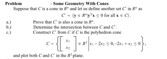 - Some Geometry With Cones
Problem
Suppose that C is a cone in R" and let us define another set C' in R" as
C' = {y = R"y¹x ≤ 0 for all x € C}.
Prove that C' is also a cone in R".
Determine the intersection between C and C'.
Construct C' from Cif C is the polyhedron cone
XI
C =
- { [ ] = 4²| 41-2502 50,-241 + x2 50}.
≤0,-2x₁
X2
and plot both C and C' in the R² plane.