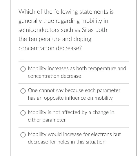 Which of the following statements is
generally true regarding mobility in
semiconductors such as Si as both
the temperature and doping
concentration decrease?
O Mobility increases as both temperature and
concentration decrease
One cannot say because each parameter
has an opposite influence on mobility
O Mobility is not affected by a change in
either parameter
Mobility would increase for electrons but
decrease for holes in this situation