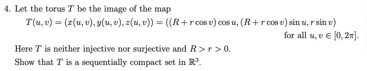 4. Let the torus T be the image of the map
T(u, v) = (x(u, v), y(u, v), z(u, v)) = ((R + r cos v) cos u, (R+ r cos v) sin u, r sin v)
for all u, v € [0, 2π].
Here T is neither injective nor surjective and R>r> 0.
Show that T is a sequentially compact set in R³.