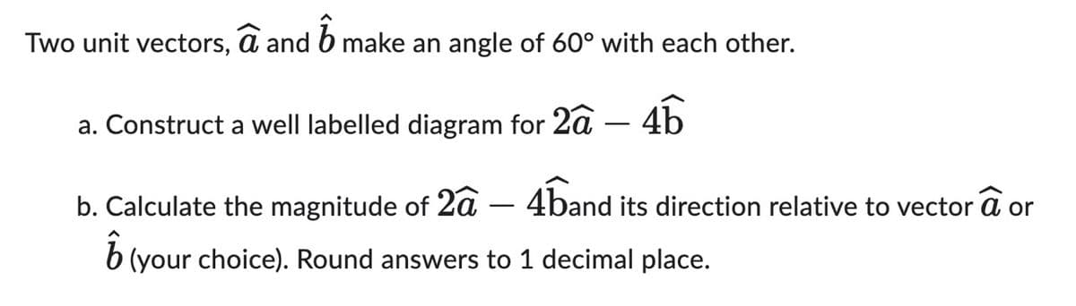 Two unit vectors, a and 6 make an angle of 60° with each other.
a. Construct a well labelled diagram for 2ã 4b
b. Calculate the magnitude of 2a
ô
(your choice). Round answers to 1 decimal place.
4band its direction relative to vector a or