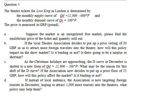 Question 5
The theater tickets for Lion King in London is determined by
The price is measured in GBP (pound).
a.
b.
the monthly supply curve of Od =21,000 - 600"P and
the monthly demand curve of Os = 100*P.
C.
Suppose the market is an unregulated free market, please find the
equilibrium price of the ticket and quantity sold out.
If the local Theater Association decides to put up a price ceiling of 20
GBP so as to attract more foreign travelers into the theater, how will this policy
impact on the show market? Is it binding or not? Is there going to be a surplus or
shortage?
As the Christmas holidays are approaching, the D curve in December is
shifted to a new form of Od = 21,000 - 200*P. What may be the reason for this
shift of the D curve? If the Association now decides to put up a price floor of 55
GBP, how will this policy affect the market? Is it binding or not?
d.
If instead of local audience, the Association is now targeting foreign
tourists in December, hoping to attract 1,000 more tourists into the theaters, what
policy may help them?