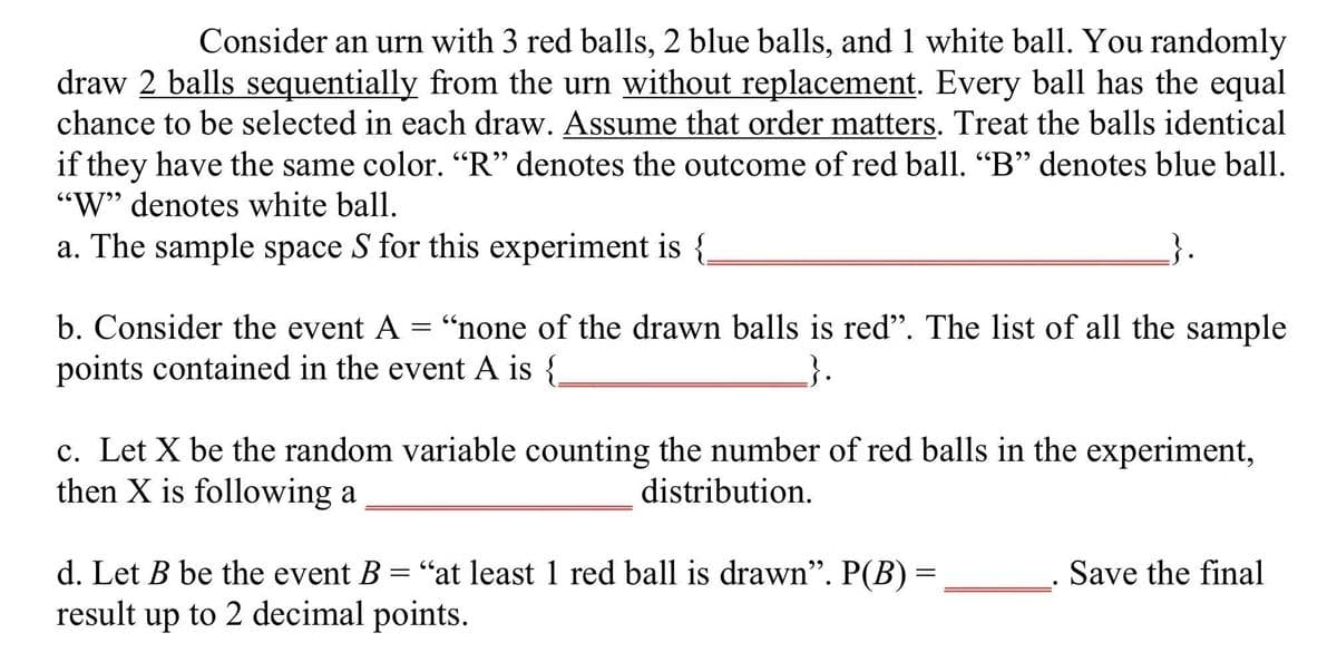 Consider an urn with 3 red balls, 2 blue balls, and 1 white ball. You randomly
draw 2 balls sequentially from the urn without replacement. Every ball has the equal
chance to be selected in each draw. Assume that order matters. Treat the balls identical
if they have the same color. "R" denotes the outcome of red ball. "B" denotes blue ball.
"W" denotes white ball.
a. The sample space S for this experiment is {
b. Consider the event A
"none of the drawn balls is red". The list of all the sample
points contained in the event A is {
=
c. Let X be the random variable counting the number of red balls in the experiment,
then X is following a
distribution.
d. Let B be the event B = "at least 1 red ball is drawn". P(B) =
result up to 2 decimal points.
Save the final