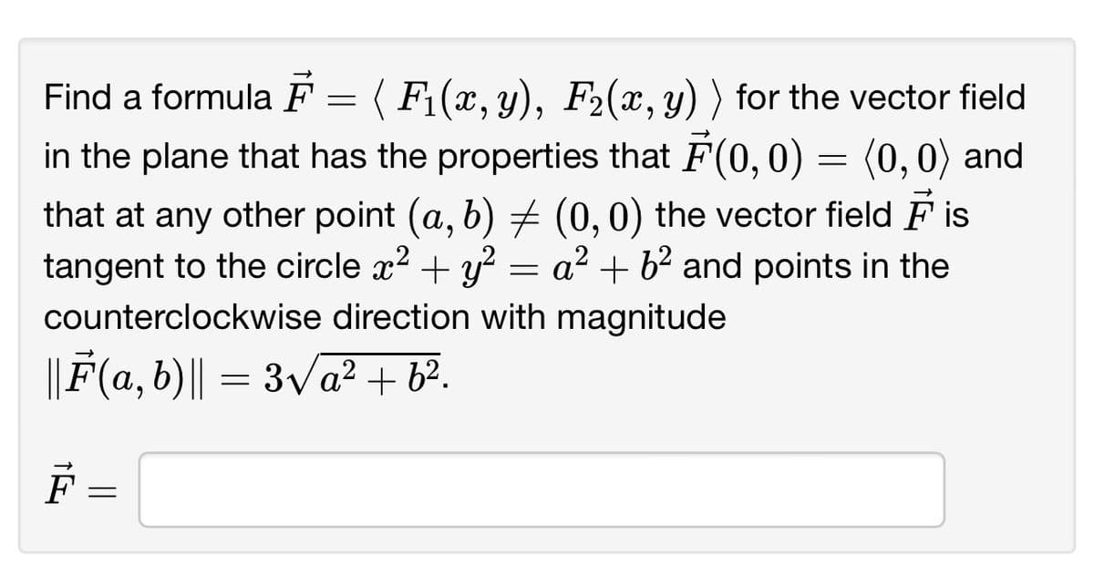 Find a formula F = ( F₁(x, y), F₂(x, y) ) for the vector field
in the plane that has the properties that F(0,0) = (0,0) and
that at any other point (a, b) ‡ (0, 0) the vector field is
tangent to the circle x² + y² = a² + 6² and points in the
counterclockwise direction with magnitude
||F(a,b)|| = 3√√a² + b².
F
=