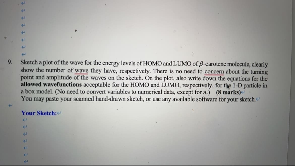 9
F
F
F
F
W
←
←
9.
←
Sketch a plot of the wave for the energy levels of HOMO and LUMO of B-carotene molecule, clearly
show the number of wave they have, respectively. There is no need to concern about the turning
point and amplitude of the waves on the sketch. On the plot, also write down the equations for the
allowed wavefunctions acceptable for the HOMO and LUMO, respectively, for the 1-D particle in
a box model. (No need to convert variables to numerical data, except for n.) (8 marks)<
You may paste your scanned hand-drawn sketch, or use any available software for your sketch.<
Your Sketch:<
E
E
E
←
←
←