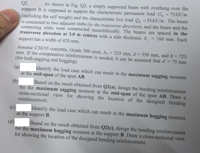 Q2.
As shown in Fig. Q2, a simply supported beam with overhang over the
support B is supposed to support the characteristic permanent load G = 75 kN/m
(including the self weight) and the characteristic live load Q = 55 kN/m. The beam
is connected to two adjacent slabs (in the transverse direction), and the beam and the
connecting slabs were constructed monolithically. The beams are spaced in the
transverse direction at 3.0 m centres with a slab thickness h
support has a width of 420 mm.
160 mm. Each
Assume C30/35 concrete, Grade 500 steel, b = 325 mm, d = 550 mm, and h = 725
mm. If the compressive reinforcement is needed, it can be assumed that d' = 75 mm
(for both sagging and hogging).
(a)
Identify the load case which can result in the maximum sagging moment
at the mid-span of the span AB.
(b)
Based on the result obtained from Q2(a), design the bending reinforcement
for the maximum sagging moment at the mid-span of the span AB. Draw a
cross-sectional view for showing the location of the designed bending
reinforcement.
(c)
Identify the load case which can result in the maximum hogging moment
at the support B.
(d)
Based on the result obtained from Q2(c), design the bending reinforcement
for the maximum hogging moment at the support B. Draw a cross-sectional view
for showing the location of the designed bending reinforcement.