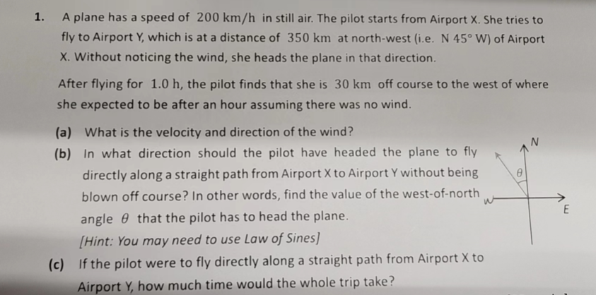 1.
A plane has a speed of 200 km/h in still air. The pilot starts from Airport X. She tries to
fly to Airport Y, which is at a distance of 350 km at north-west (i.e. N 45° W) of Airport
X. Without noticing the wind, she heads the plane in that direction.
After flying for 1.0 h, the pilot finds that she is 30 km off course to the west of where
she expected to be after an hour assuming there was no wind.
(a) What is the velocity and direction of the wind?
(b)
In what direction should the pilot have headed the plane to fly
directly along a straight path from Airport X to Airport Y without being
blown off course? In other words, find the value of the west-of-north
angle that the pilot has to head the plane.
[Hint: You may need to use Law of Sines]
(c) If the pilot were to fly directly along a straight path from Airport X to
Airport Y, how much time would the whole trip take?
E