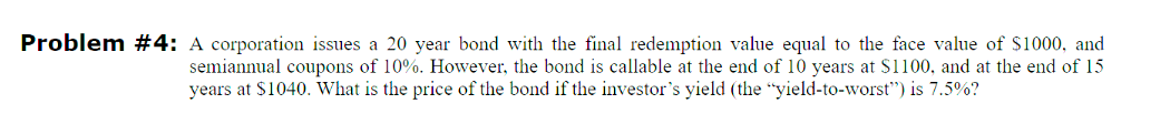 Problem #4: A corporation issues a 20 year bond with the final redemption value equal to the face value of $1000, and
semiannual coupons of 10%. However, the bond is callable at the end of 10 years at $1100, and at the end of 15
years at $1040. What is the price of the bond if the investor's yield (the "yield-to-worst") is 7.5%?