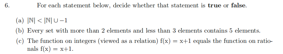 6.
For each statement below, decide whether that statement is true or false.
(a) |N| < |N|U-1
(b) Every set with more than 2 elements and less than 3 elements contains 5 elements.
(c) The function on integers (viewed as a relation) f(x) = x+1 equals the function on ratio-
nals f(x) = x+1.