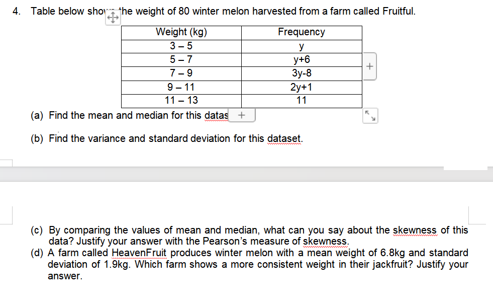 4. Table below show the weight of 80 winter melon harvested from a farm called Fruitful.
Frequency
Weight (kg)
3-5
y
5-7
y+6
7-9
3y-8
9-11
2y+1
11-13
11
(a) Find the mean and median for this datas +
(b) Find the variance and standard deviation for this dataset.
+
(c) By comparing the values of mean and median, what can you say about the skewness of this
data? Justify your answer with the Pearson's measure of skewness.
(d) A farm called HeavenFruit produces winter melon with a mean weight of 6.8kg and standard
deviation of 1.9kg. Which farm shows a more consistent weight in their jackfruit? Justify your
answer.