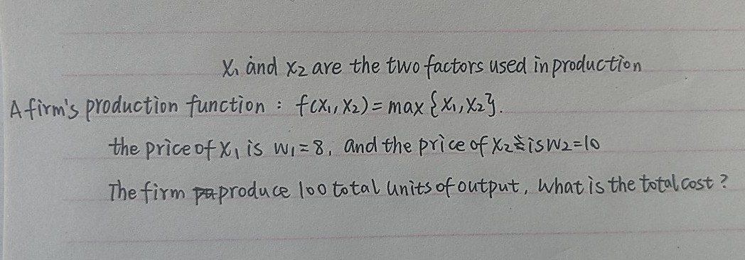 X and X2 are the two factors used in production
A firm's production function: fcx₁, x₂) = max {x₁, X₂}
the price of X, is W₁=8, and the price of X₂ is W₂=10
The firm paproduce 100 total units of output, what is the total cost?