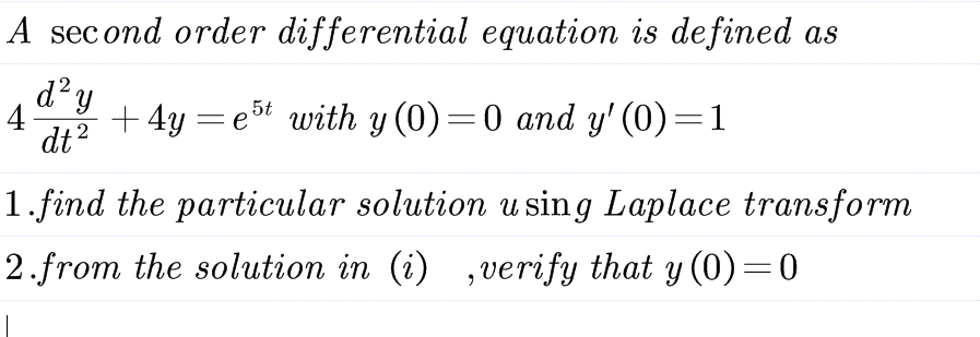 A second order differential equation is defined as
2
4 +4y=est with y (0)=0 and y' (0)=1
d² y
dt ²
2
1.find the particular solution using Laplace transform
2.from the solution in (i),verify that y (0)=0