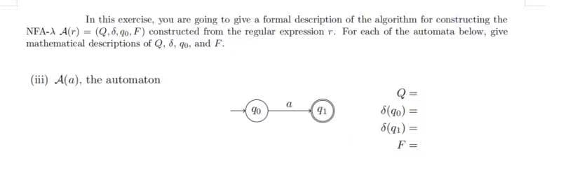 In this exercise, you are going to give a formal description of the algorithm for constructing the
NFA-A A(r) (Q. 6, 9o, F) constructed from the regular expression r. For each of the automata below, give
mathematical descriptions of Q. 6, qo, and F.
(iii) A(a), the automaton
90
a
91
Q:
8(90) =
8(q₁) =
F =