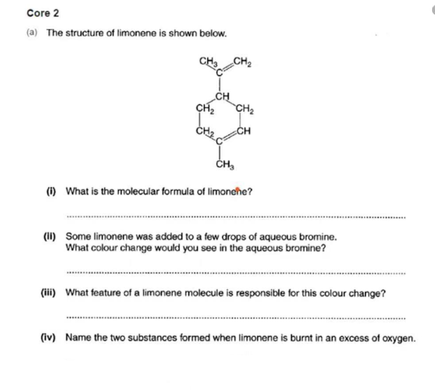 Core 2
(a) The structure of limonene is shown below.
CH₂
CH₂
CH₂
CH
CH₂
(i) What is the molecular formula of limonene?
**********‒‒‒‒‒‒‒‒‒‒‒‒‒‒‒
(II) Some limonene was added to a few drops of aqueous bromine.
What colour change would you see in the aqueous bromine?
************
(iii) What feature of a limonene molecule is responsible for this colour change?
(iv) Name the two substances formed when limonene is burnt in an excess of oxygen.