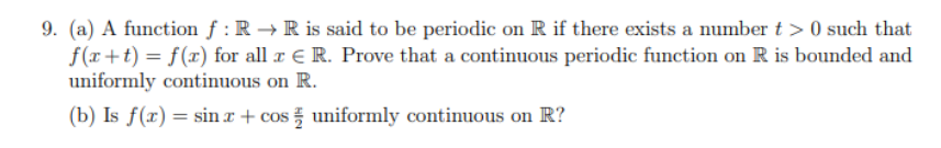 9. (a) A function f: R → R is said to be periodic on R if there exists a number t> 0 such that
f(x+t) = f(x) for all x € R. Prove that a continuous periodic function on R is bounded and
uniformly continuous on R.
(b) Is f(x) = sin x + cos uniformly continuous on R?