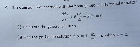 2. This question is concerned with the homogeneous differential equation
d²x dx
+6
dt² dt
(i) Calculate the general solution.
- 27x = 0
(ii) Find the particular solution if x = 1,
dt
= 2 when t = 0.