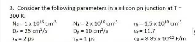 3. Consider the following parameters in a silicon pn junction at T =
300 K.
Nd 1 x 1016 cm-³
Dn = 25 cm²/s
™n = 2 μs
Na = 2 x 1016 cm-³
Dp = 10 cm²/s
Tp = 1 μs
ni = 1.5 x 1010 cm-3
Er = 11.7
Eo = 8.85 x 10-12 F/m