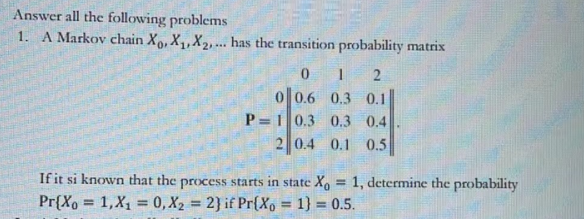 Answer all the following problems
1. A Markov chain Xo, X₁, X₂,... has the transition probability matrix
0
1 2
0.3 0.1
0 0.6
P-1 0.3 0.3 0.4
2 0.4 0.1 0.5
If it si known that the process starts in state Xo = 1, determine the probability
Pr{Xo = 1, X₁0, X₂ = 2} if Pr{Xo = 1) = 0.5.