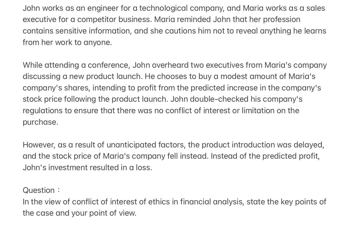 John works as an engineer for a technological company, and Maria works as a sales
executive for a competitor business. Maria reminded John that her profession
contains sensitive information, and she cautions him not to reveal anything he learns
from her work to anyone.
While attending a conference, John overheard two executives from Maria's company
discussing a new product launch. He chooses to buy a modest amount of Maria's
company's shares, intending to profit from the predicted increase in the company's
stock price following the product launch. John double-checked his company's
regulations to ensure that there was no conflict of interest or limitation on the
purchase.
However, as a result of unanticipated factors, the product introduction was delayed,
and the stock price of Maria's company fell instead. Instead of the predicted profit,
John's investment resulted in a loss.
Question :
In the view of conflict of interest of ethics in financial analysis, state the key points of
the case and your point of view.