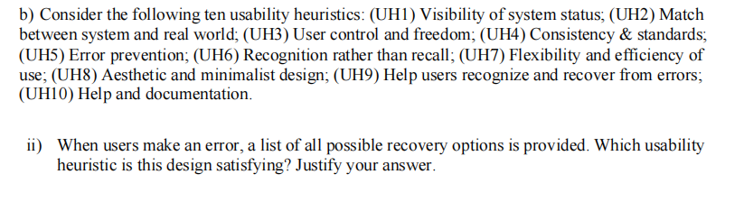 b) Consider the following ten usability heuristics: (UH1) Visibility of system status; (UH2) Match
between system and real world; (UH3) User control and freedom; (UH4) Consistency & standards;
(UH5) Error prevention; (UH6) Recognition rather than recall; (UH7) Flexibility and efficiency of
use; (UH8) Aesthetic and minimalist design; (UH9) Help users recognize and recover from errors;
(UH10) Help and documentation.
ii) When users make an error, a list of all possible recovery options is provided. Which usability
heuristic is this design satisfying? Justify your answer.