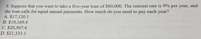 8. Suppose that you want to take a five-year loan of $80,000. The interest rate is 9% per year, and
the loan calls for equal annual payments. How much do you need to pay each year?
A. $17,120.1
B. $19,169.4
C. $20,567.4
D. $21,333.1