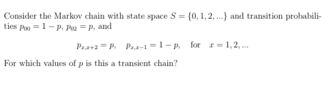 Consider the Markov chain with state space S = {0, 1, 2,...} and transition probabili-
ties Poo = 1 - P. P02 = P, and
Pr,x+2= P₁ P2,2-1=1-p, for x = 1,2,...
For which values of p is this a transient chain?