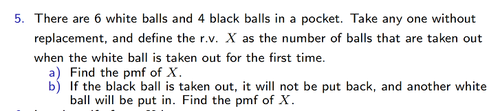5. There are 6 white balls and 4 black balls in a pocket. Take any one without
replacement, and define the r.v. X as the number of balls that are taken out
when the white ball is taken out for the first time.
a) Find the pmf of X.
b) If the black ball is taken out, it will not be put back, and another white
ball will be put in. Find the pmf of X.