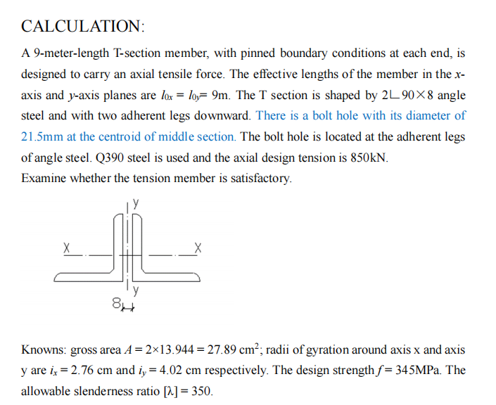 CALCULATION:
A 9-meter-length T-section member, with pinned boundary conditions at each end, is
designed to carry an axial tensile force. The effective lengths of the member in the x-
axis and y-axis planes are lox = loy 9m. The T section is shaped by 2L 90X8 angle
steel and with two adherent legs downward. There is a bolt hole with its diameter of
21.5mm at the centroid of middle section. The bolt hole is located at the adherent legs
of angle steel. Q390 steel is used and the axial design tension is 850KN.
Examine whether the tension member is satisfactory.
پاک
8*
Knowns: gross area A=2×13.944 = 27.89 cm²; radii of gyration around axis x and axis
y are ix = 2.76 cm and i, = 4.02 cm respectively. The design strength f= 345MPa. The
allowable slenderness ratio [2] = 350.