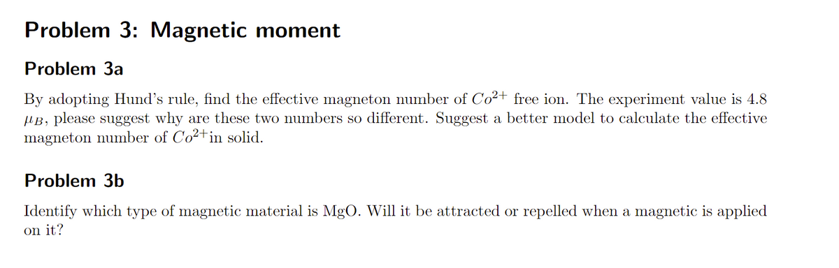 Problem 3: Magnetic moment
Problem 3a
By adopting Hund's rule, find the effective magneton number of Co2+ free ion. The experiment value is 4.8
µB, please suggest why are these two numbers so different. Suggest a better model to calculate the effective
magneton number of Co²+in solid.
Problem 3b
Identify which type of magnetic material is MgO. Will it be attracted or repelled when a magnetic is applied
on it?