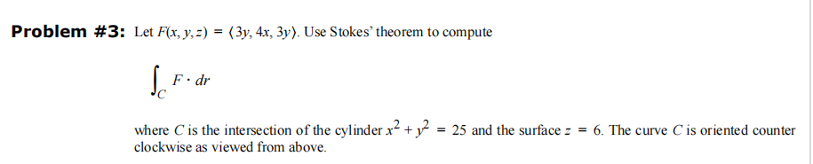 Problem #3: Let F(x, y, z) = (3y, 4x, 3y). Use Stokes' theorem to compute
Sc
F. dr
where C' is the intersection of the cylinder x² + ₁² = 25 and the surfacez = 6. The curve C is oriented counter
clockwise as viewed from above.