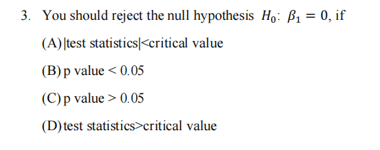 3. You should reject the null hypothesis Ho: P₁ = 0, if
(A) test statistics <critical value
(B) p value < 0.05
(C) p value > 0.05
(D) test statistics>critical value