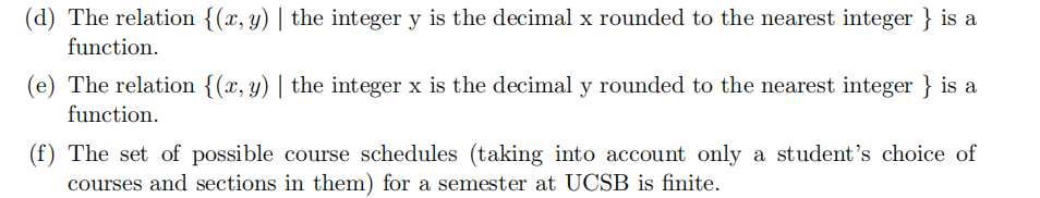 (d) The relation {(x, y) | the integer y is the decimal x rounded to the nearest integer } is a
function.
(e) The relation {(x, y) | the integer x is the decimal y rounded to the nearest integer } is a
function.
(f) The set of possible course schedules (taking into account only a student's choice of
courses and sections in them) for a semester at UCSB is finite.